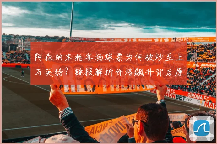 阿森纳末轮客场球票为何被炒至上万英镑？镜报解析价格飙升背后原因