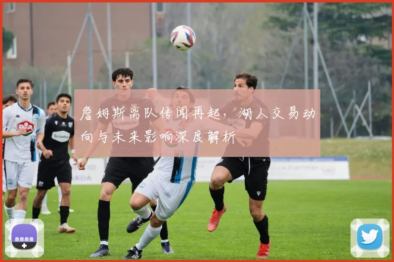 詹姆斯离队传闻再起，湖人交易动向与未来影响深度解析