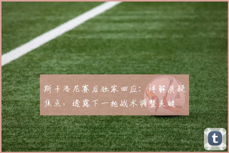 斯卡洛尼赛后独家回应：详解质疑焦点，透露下一轮战术调整关键
