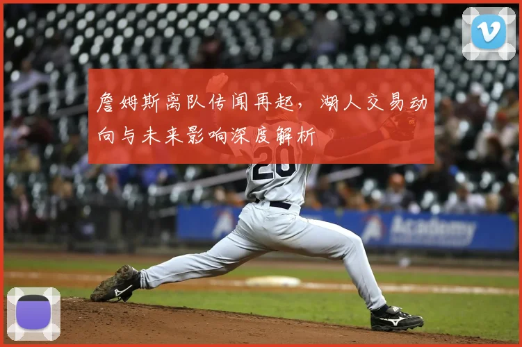 詹姆斯离队传闻再起,湖人交易动向与未来影响深度解析