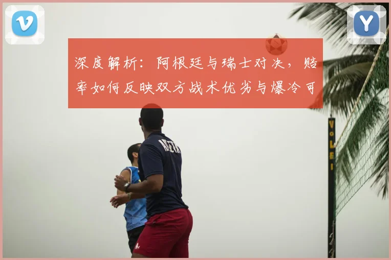 深度解析：阿根廷与瑞士对决，赔率如何反映双方战术优劣与爆冷可能？