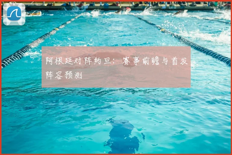 阿根廷对阵约旦:赛事前瞻与首发阵容预测