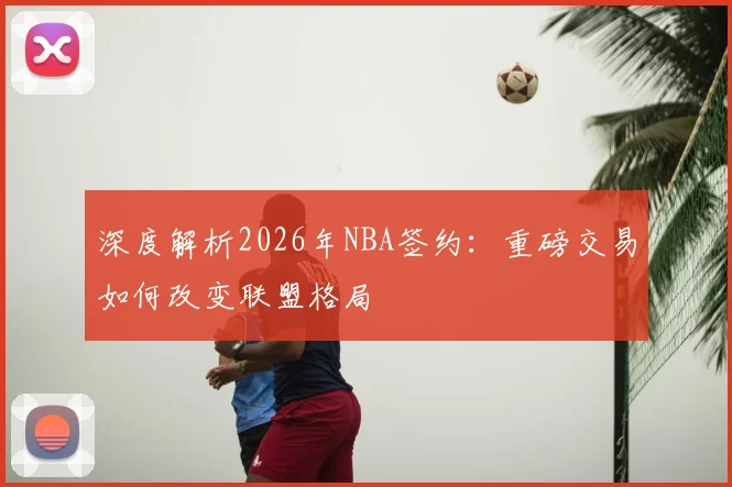 深度解析2026年NBA签约：重磅交易如何改变联盟格局