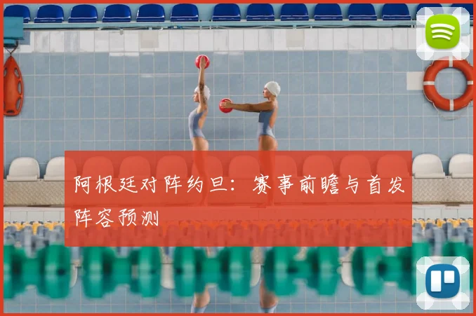 阿根廷对阵约旦：赛事前瞻与首发阵容预测