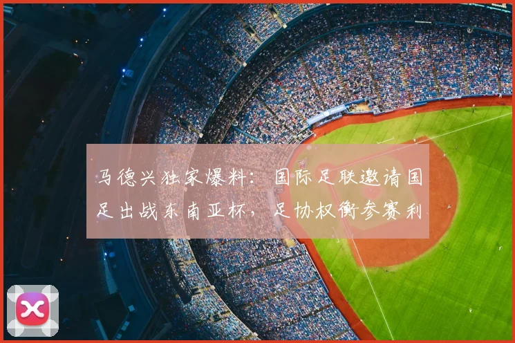 马德兴独家爆料：国际足联邀请国足出战东南亚杯，足协权衡参赛利弊与长远影响